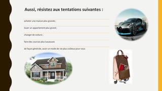 Aussi, résistez aux tentations suivantes :
acheter une maison plus grande;
louer un appartementplus grand ;
changer de voiture ;
fairedes courses plus luxueuses
de façon générale, avoir un mode de vie plus coûteux pour vous
 