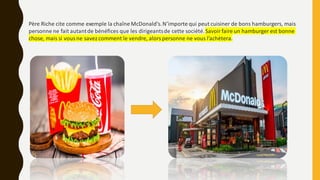 Père Riche cite comme exemple la chaîne McDonald’s.N’importe qui peut cuisiner de bons hamburgers, mais
personne ne fait autantde bénéfices que les dirigeantsde cette société.Savoirfaire un hamburger est bonne
chose, mais si vous ne savezcomment le vendre, alors personne ne vous l’achètera.
 