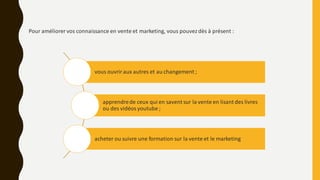 vous ouvriraux autres et au changement ;
apprendrede ceux qui en savent sur la vente en lisant des livres
ou des vidéos youtube ;
acheter ou suivre une formation sur la vente et le marketing
Pour améliorer vos connaissance en vente et marketing, vous pouvezdès à présent :
 