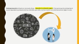 L’entrepreneuriat est basé sur une seule chose : répondre à un besoin urgent. C’est parce que les entreprises à
succès répondent aux besoinsde leur clientèle,que celle-ci arrive à sortir une carte bancaireet régler la note.
 