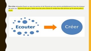 Être riche nécessite d’avoir un sens du service et de l’écoute qui vous servira probablementà tous les niveaux
de votre vie. Apprenezdes gens, faites-vousdes amis-clientset rendez-leur des services qu’ils seront prêts à
payer.
 