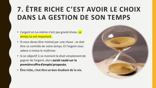 7. ÊTRE RICHE C’EST AVOIR LE CHOIX
DANS LA GESTION DE SON TEMPS
• L’argent en lui-même n’est pas grand chose. Le
temps lui est important.
• Si vous devez être motivé par une chose : ce doit
être ce contrôle de votre temps. Et l’argent vous
aidera à mieux le maîtriser.
• Si on objectif à ce moment là était simplement de
gagner de l’argent, alors aurait sauté sur la
premièreoffred’emploi proposée.
• Être riche, c’est être un bon étudiant de la vie.
 