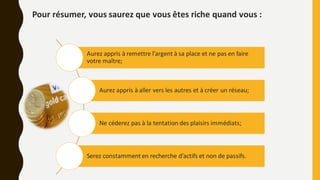 Pour résumer, vous saurez que vous êtes riche quand vous :
Aurez appris à remettre l’argent à sa place et ne pas en faire
votre maître;
Aurez appris à aller vers les autres et à créer un réseau;
Ne céderez pas à la tentation des plaisirs immédiats;
Serez constammenten recherche d’actifs et non de passifs.
 