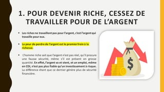 1. POUR DEVENIR RICHE, CESSEZ DE
TRAVAILLER POUR DE L’ARGENT
▪ Les riches ne travaillent pas pour l’argent, c’est l’argent qui
travaille pour eux.
▪ La peur de perdre de l’argent est le premierfrein à la
richesse.
▪ L’homme riche sait que l’argent n’est pas réel, qu’il procure
une fausse sécurité, même s’il est présent en grosse
quantité. En effet, l’argent va et vient, et un emploi, même
en CDI, n’est pas plus fiable qu’un investissement à risque.
La différence étant que ce dernier génère plus de sécurité
financière.
 