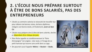 2. L’ÉCOLE NOUS PRÉPARE SURTOUT
À ÊTRE DE BONS SALARIÉS, PAS DES
ENTREPRENEURS
• L’école au contraire valorise la nécessité de travailler dur
pour obtenir de bonnes notes, de bons diplômes,
intégrer une bonne école, et finalement, avoir un bon
CV.
• L’école nous prépare ainsi à être de bons salariés, dociles
et dépendant d’un chèque de paie.
• Père Riche appelle ce conditionnement la “foire
d’empoigne” (en anglais : rate race), à l’image de ce
petit hamster qui tourne sans arrêt dans sa cage.
• On pourrait aussi l’appeler Métro — Boulot — Dodo.
 