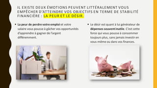 ▪ Le désir est quant à lui générateur de
dépenses souventinutile. C’est cette
force qui vous pousse à consommer
toujours plus, sans jamais investir en
vous-même ou dans vos finances.
IL EXISTE DEUX ÉMOTIONS PEUVENT LITTÉRALEMENT VOUS
EMPÊCHER D’ATTEINDRE VOS OBJECTIFS EN TERME DE STABILITÉ
FINANCIÈRE : LA PEUR ET LE DÉSIR.
▪ La peur de perdre votre emploi et votre
salaire vous pousse à gâcher vos opportunités
d’apprendre à gagner de l’argent
différemment.
 