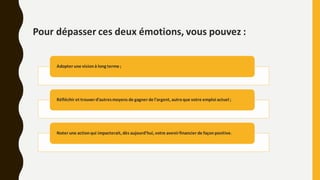 Pour dépasser ces deux émotions, vous pouvez :
Adopter une visionà long terme ;
Réfléchir et trouverd’autresmoyens de gagner de l’argent, autreque votre emploi actuel ;
Noter une actionqui impacterait, dès aujourd’hui, votre avenirfinancier de façonpositive.
 