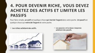 4. POUR DEVENIR RICHE, VOUS DEVEZ
ACHETEZ DES ACTIFS ET LIMITER LES
PASSIFS
• Les riches achètent des actifs.
Pour faire simple, un actif est quelque chose qui met de l’argentdans votre poche. Un passif est
quelque chose qui retire de l’argentde votre poche.
• Les pauvres et la classe moyenne
achètent des passifs.
 