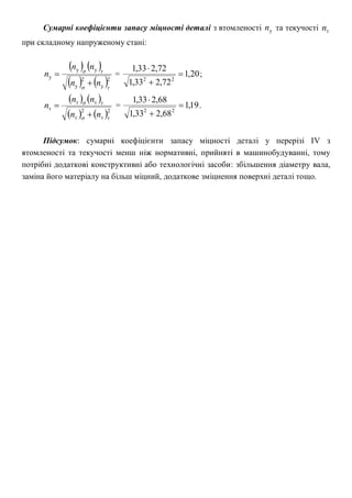 Сумарні коефіцієнти запасу міцності деталі з втомленості уn та текучості тn
при складному напруженому стані:
   
   2
у
2
у
уу
у


nn
nn
n

 = 20,1
72,233,1
72,233,1
22



;
   
   2
т
2
т
тт
т


nn
nn
n

 = 19,1
68,233,1
68,233,1
22



.
Підсумок: сумарні коефіцієнти запасу міцності деталі у перерізі ІV з
втомленості та текучості менш ніж нормативні, прийняті в машинобудуванні, тому
потрібні додаткові конструктивні або технологічні засоби: збільшення діаметру вала,
заміна його матеріалу на більш міцний, додаткове зміцнення поверхні деталі тощо.
 