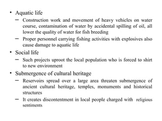 • Aquatic life
─ Construction work and movement of heavy vehicles on water
course, contamination of water by accidental spilling of oil, all
lower the quality of water for fish breeding
─ Proper personnel carrying fishing activities with explosives also
cause damage to aquatic life
• Social life
─ Such projects uproot the local population who is forced to shirt
to new environment
• Submergence of cultural heritage
─ Reservoirs spread over a large area threaten submergence of
ancient cultural heritage, temples, monuments and historical
structures
─ It creates discontentment in local people charged with religious
sentiments
 