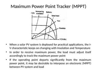 Maximum Power Point Tracker (MPPT)
• When a solar PV system is deployed for practical applications, the I-
V characteristic keeps on changing with Insolation and Temperature
• In order to receive maximum power, the load must adjust itself
accordingly to track the maximum power point
• If the operating point departs significantly from the maximum
power point, it may be desirable to interpose an electronic (MPPT)
between PV system and load
 