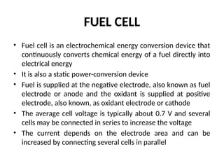 FUEL CELL
• Fuel cell is an electrochemical energy conversion device that
continuously converts chemical energy of a fuel directly into
electrical energy
• It is also a static power-conversion device
• Fuel is supplied at the negative electrode, also known as fuel
electrode or anode and the oxidant is supplied at positive
electrode, also known, as oxidant electrode or cathode
• The average cell voltage is typically about 0.7 V and several
cells may be connected in series to increase the voltage
• The current depends on the electrode area and can be
increased by connecting several cells in parallel
 