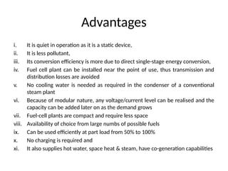 Advantages
i. It is quiet in operation as it is a static device,
ii. It is less pollutant,
iii. Its conversion efficiency is more due to direct single-stage energy conversion,
iv. Fuel cell plant can be installed near the point of use, thus transmission and
distribution losses are avoided
v. No cooling water is needed as required in the condenser of a conventional
steam plant
vi. Because of modular nature, any voltage/current level can be realised and the
capacity can be added later on as the demand grows
vii. Fuel-cell plants are compact and require less space
viii. Availability of choice from large numbs of possible fuels
ix. Can be used efficiently at part load from 50% to 100%
x. No charging is required and
xi. It also supplies hot water, space heat & steam, have co-generation capabilities
 