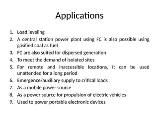 Applications
1. Load leveling
2. A central station power plant using FC is also possible using
gasified coal as fuel
3. FC are also suited for dispersed generation
4. To meet the demand of isolated sites
5. For remote and inaccessible locations, it can be used
unattended for a long period
6. Emergence/auxiliary supply to critical loads
7. As a mobile power source
8. As a power source for propulsion of electric vehicles
9. Used to power portable electronic devices
 