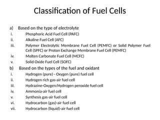 Classification of Fuel Cells
a) Based on the type of electrolyte
i. Phosphoric Acid Fuel Cell (PAFC)
ii. Alkaline Fuel Cell (AFC)
iii. Polymer Electrolytic Membrane Fuel Cell (PEMFC) or Solid Polymer Fuel
Cell (SPFC) or Proton Exchange Membrane Fuel Cell (PEMFC)
iv. Molten Carbonate Fuel Cell (MCFC)
v. Solid Oxide Fuel Cell (SOFC)
b) Based on the types of the fuel and oxidant
i. Hydrogen (pure) - Oxygen (pure) fuel cell
ii. Hydrogen rich gas-air fuel cell
iii. Hydrazine-Oxygen/Hydrogen peroxide fuel cell
iv. Ammonia-air fuel cell
v. Synthesis gas-air fuel cell
vi. Hydrocarbon (gas)-air fuel cell
vii. Hydrocarbon (liquid)-air fuel cell
 