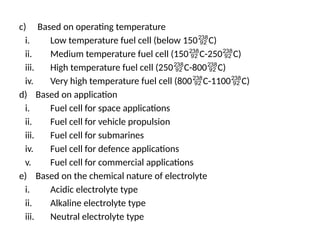 c) Based on operating temperature
i. Low temperature fuel cell (below 150C)
ii. Medium temperature fuel cell (150C-250C)
iii. High temperature fuel cell (250C-800C)
iv. Very high temperature fuel cell (800C-1100C)
d) Based on application
i. Fuel cell for space applications
ii. Fuel cell for vehicle propulsion
iii. Fuel cell for submarines
iv. Fuel cell for defence applications
v. Fuel cell for commercial applications
e) Based on the chemical nature of electrolyte
i. Acidic electrolyte type
ii. Alkaline electrolyte type
iii. Neutral electrolyte type
 