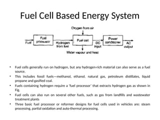 Fuel Cell Based Energy System
• Fuel cells generally run on hydrogen, but any hydrogen-rich material can also serve as a fuel
source.
• This includes fossil fuels—methanol, ethanol. natural gas, petroleum distillates, liquid
propane and gasified coal.
• Fuels containing hydrogen require a 'fuel processor’ that extracts hydrogen gas as shown in
Fig.
• Fuel cells can also run on several other fuels, such as gas from landfills and wastewater
treatment plants
• Three basic fuel processor or reformer designs for fuel cells used in vehicles are: steam
processing, partial oxidation and auto-thermal processing.
 