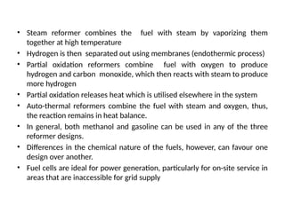 • Steam reformer combines the fuel with steam by vaporizing them
together at high temperature
• Hydrogen is then separated out using membranes (endothermic process)
• Partial oxidation reformers combine fuel with oxygen to produce
hydrogen and carbon monoxide, which then reacts with steam to produce
more hydrogen
• Partial oxidation releases heat which is utilised elsewhere in the system
• Auto-thermal reformers combine the fuel with steam and oxygen, thus,
the reaction remains in heat balance.
• In general, both methanol and gasoline can be used in any of the three
reformer designs.
• Differences in the chemical nature of the fuels, however, can favour one
design over another.
• Fuel cells are ideal for power generation, particularly for on-site service in
areas that are inaccessible for grid supply
 