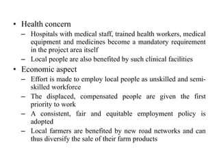 • Health concern
– Hospitals with medical staff, trained health workers, medical
equipment and medicines become a mandatory requirement
in the project area itself
– Local people are also benefited by such clinical facilities
• Economic aspect
– Effort is made to employ local people as unskilled and semi-
skilled workforce
– The displaced, compensated people are given the first
priority to work
– A consistent, fair and equitable employment policy is
adopted
– Local farmers are benefited by new road networks and can
thus diversify the sale of their farm products
 