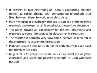• It consists of two electrodes of porous conducting material
(nickel) to collect charge, with concentrated phosphoric acid
filled between them, to work as an electrolyte.
• Pure hydrogen or a hydrogen-rich gas is supplied at the negative
electrode and oxygen or air is supplied at the positive electrode
• The pores provide an opportunity for the gas, electrolyte and
electrode to come into contact fat electrochemical reaction.
• The reaction is normally very slow and a catalyst is required in
the electrode to accelerate the reaction.
• Platinum serves as the best catalyst for both electrodes and used
for premium fuel cells.
• In general, a less expensive material such as nickel (for negative
electrode) and silver (for positive electrode) is used wherever
possible
 