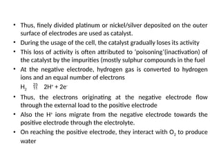 • Thus, finely divided platinum or nickel/silver deposited on the outer
surface of electrodes are used as catalyst.
• During the usage of the cell, the catalyst gradually loses its activity
• This loss of activity is often attributed to ‘poisoning’(inactivation) of
the catalyst by the impurities (mostly sulphur compounds in the fuel
• At the negative electrode, hydrogen gas is converted to hydrogen
ions and an equal number of electrons
H2  2H+
+ 2e-
• Thus, the electrons originating at the negative electrode flow
through the external load to the positive electrode
• Also the H+
ions migrate from the negative electrode towards the
positive electrode through the electrolyte.
• On reaching the positive electrode, they interact with O2 to produce
water
 