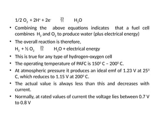 1/2 O2 + 2H+
+ 2e-
 H2O
• Combining the above equations indicates that a fuel cell
combines H2 and O2 to produce water (plus electrical energy)
• The overall reaction is therefore,
H2 + ½ O2  H2O + electrical energy
• This is true for any type of hydrogen-oxygen cell
• The operating temperature of PAFC is 1500
C – 2000
C.
• At atmospheric pressure it produces an ideal emf of 1.23 V at 250
C, which reduces to 1.15 V at 2000
C.
• The actual value is always less than this and decreases with
current.
• Normally, at rated values of current the voltage lies between 0.7 V
to 0.8 V
 