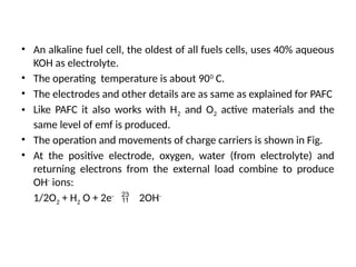 • An alkaline fuel cell, the oldest of all fuels cells, uses 40% aqueous
KOH as electrolyte.
• The operating temperature is about 900
C.
• The electrodes and other details are as same as explained for PAFC
• Like PAFC it also works with H2 and O2 active materials and the
same level of emf is produced.
• The operation and movements of charge carriers is shown in Fig.
• At the positive electrode, oxygen, water (from electrolyte) and
returning electrons from the external load combine to produce
OH-
ions:
1/2O2 + H2 O + 2e-
 2OH-
 