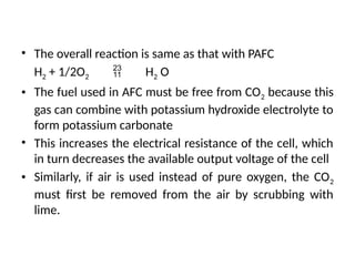 • The overall reaction is same as that with PAFC
H2 + 1/2O2  H2 O
• The fuel used in AFC must be free from CO2 because this
gas can combine with potassium hydroxide electrolyte to
form potassium carbonate
• This increases the electrical resistance of the cell, which
in turn decreases the available output voltage of the cell
• Similarly, if air is used instead of pure oxygen, the CO2
must first be removed from the air by scrubbing with
lime.
 