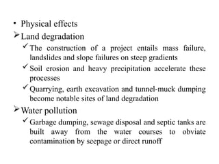 • Physical effects
Land degradation
The construction of a project entails mass failure,
landslides and slope failures on steep gradients
Soil erosion and heavy precipitation accelerate these
processes
Quarrying, earth excavation and tunnel-muck dumping
become notable sites of land degradation
Water pollution
Garbage dumping, sewage disposal and septic tanks are
built away from the water courses to obviate
contamination by seepage or direct runoff
 