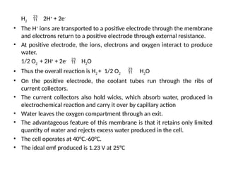 H2  2H+
+ 2e-
• The H+
ions are transported to a positive electrode through the membrane
and electrons return to a positive electrode through external resistance.
• At positive electrode, the ions, electrons and oxygen interact to produce
water.
1/2 O2 + 2H+
+ 2e-
 H2O
• Thus the overall reaction is H2 + 1/2 O2  H2O
• On the positive electrode, the coolant tubes run through the ribs of
current collectors.
• The current collectors also hold wicks, which absorb water, produced in
electrochemical reaction and carry it over by capillary action
• Water leaves the oxygen compartment through an exit.
• The advantageous feature of this membrane is that it retains only limited
quantity of water and rejects excess water produced in the cell.
• The cell operates at 40°C.-60°C.
• The ideal emf produced is 1.23 V at 25°C
 