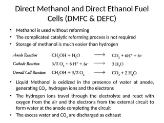 Direct Methanol and Direct Ethanol Fuel
Cells (DMFC & DEFC)
• Methanol is used without reforming
• The complicated catalytic reforming process is not required
• Storage of methanol is much easier than hydrogen
• Liquid Methanol is oxidized in the presence of water at anode,
generating CO2, hydrogen ions and the electrons
• The hydrogen ions travel through the electrolyte and react with
oxygen from the air and the electrons from the external circuit to
form water at the anode completing the circuit
• The excess water and CO2 are discharged as exhaust
 