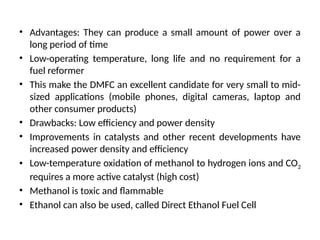 • Advantages: They can produce a small amount of power over a
long period of time
• Low-operating temperature, long life and no requirement for a
fuel reformer
• This make the DMFC an excellent candidate for very small to mid-
sized applications (mobile phones, digital cameras, laptop and
other consumer products)
• Drawbacks: Low efficiency and power density
• Improvements in catalysts and other recent developments have
increased power density and efficiency
• Low-temperature oxidation of methanol to hydrogen ions and CO2
requires a more active catalyst (high cost)
• Methanol is toxic and flammable
• Ethanol can also be used, called Direct Ethanol Fuel Cell
 