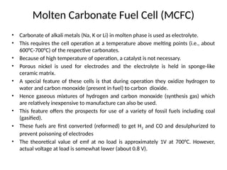 Molten Carbonate Fuel Cell (MCFC)
• Carbonate of alkali metals (Na, K or Li) in molten phase is used as electrolyte.
• This requires the cell operation at a temperature above melting points (i.e., about
600°C-700°C) of the respective carbonates.
• Because of high temperature of operation, a catalyst is not necessary.
• Porous nickel is used for electrodes and the electrolyte is held in sponge-like
ceramic matrix.
• A special feature of these cells is that during operation they oxidize hydrogen to
water and carbon monoxide (present in fuel) to carbon dioxide.
• Hence gaseous mixtures of hydrogen and carbon monoxide (synthesis gas) which
are relatively inexpensive to manufacture can also be used.
• This feature offers the prospects for use of a variety of fossil fuels including coal
(gasified).
• These fuels are first converted (reformed) to get H2 and CO and desulphurized to
prevent poisoning of electrodes
• The theoretical value of emf at no load is approximately 1V at 700°C. However,
actual voltage at load is somewhat lower (about 0.8 V).
 