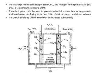 • The discharge mainly consisting of steam, CO2 and nitrogen from spent oxidant (air)
are at a temperature exceeding 540°C
• These hot gases could be used to provide industrial process heat or to generate
additional power employing waste heat boilers (heat exchanger) and steam turbines
• The overall efficiency of fuel would thus be increased substantially
 