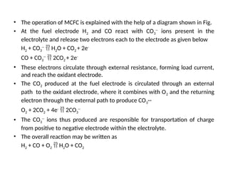 • The operation of MCFC is explained with the help of a diagram shown in Fig.
• At the fuel electrode H2 and CO react with CO3
--
ions present in the
electrolyte and release two electrons each to the electrode as given below
H2 + CO3
--
 H2O + CO2 + 2e-
CO + CO3
--
 2CO2 + 2e-
• These electrons circulate through external resistance, forming load current,
and reach the oxidant electrode.
• The CO2 produced at the fuel electrode is circulated through an external
path to the oxidant electrode, where it combines with O2 and the returning
electron through the external path to produce CO3--
O2 + 2CO2 + 4e-
 2CO3
--
• The CO3
--
ions thus produced are responsible for transportation of charge
from positive to negative electrode within the electrolyte.
• The overall reaction may be written as
H2 + CO + O2  H2O + CO2
 