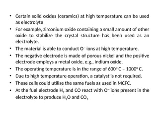 • Certain solid oxides (ceramics) at high temperature can be used
as electrolyte
• For example, zirconium oxide containing a small amount of other
oxide to stabilize the crystal structure has been used as an
electrolyte.
• The material is able to conduct O--
ions at high temperature.
• The negative electrode is made of porous nickel and the positive
electrode employs a metal oxide, e.g., indium oxide.
• The operating temperature is in the range of 6000
C – 10000
C.
• Due to high temperature operation, a catalyst is not required.
• These cells could utilise the same fuels as used in MCFC.
• At the fuel electrode H2 and CO react with O--
ions present in the
electrolyte to produce H2O and CO2.
 