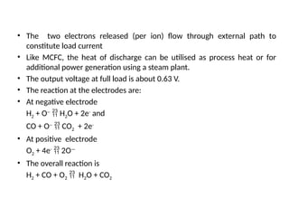 • The two electrons released (per ion) flow through external path to
constitute load current
• Like MCFC, the heat of discharge can be utilised as process heat or for
additional power generation using a steam plant.
• The output voltage at full load is about 0.63 V.
• The reaction at the electrodes are:
• At negative electrode
H2 + O--
 H2O + 2e-
and
CO + O--
 CO2 + 2e-
• At positive electrode
O2 + 4e-
 2O—
• The overall reaction is
H2 + CO + O2  H2O + CO2
 