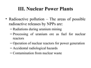 III. Nuclear Power Plants
• Radioactive pollution – The areas of possible
radioactive releases by NPPs are:
– Radiations during uranium mining
– Processing of uranium ore as fuel for nuclear
reactors
– Operation of nuclear reactors for power generation
– Accidental radiological hazards
– Contamination from nuclear waste
 