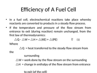 Efficiency of A Fuel Cell
• In a fuel cell, electrochemical reactions take place whereby
reactants are converted to products in a steady flow process.
• If the temperature and pressure of the flow stream from
entrance to exit (during reaction) remain unchanged, from the
first law of thermodynamics:
Q - W = H + (KE) + (PE)
Where
Q = heat transferred to the steady flow stream from
the
surrounding
W = work done by the flow stream on the surrounding
H = change in enthalpy of the flow stream from entrance
to exit (of the cell)
 (1)
 