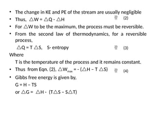 • The change in KE and PE of the stream are usually negligible
• Thus, W = Q - H
• For W to be the maximum, the process must be reversible.
• From the second law of thermodynamics, for a reversible
process,
Q = T S, S- entropy
Where
T is the temperature of the process and it remains constant.
• Thus from Eqn. (2), Wmax = - (H – T S)
• Gibbs free energy is given by,
G = H – TS
or G = H - (TS – ST)
 (2)
 (3)
 (4)
 