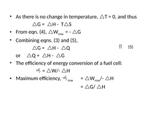 • As there is no change in temperature, T = 0, and thus
G = H - TS
• From eqn. (4), Wmax = - G
• Combining eqns. (3) and (5),
G = H - Q
or Q = H - G
• The efficiency of energy conversion of a fuel cell:
 = W/- H
• Maximum efficiency, max = Wmax/- H
= G/ H
 (5)
 