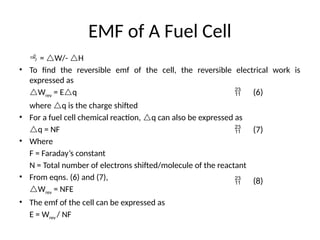 EMF of A Fuel Cell
 = W/- H
• To find the reversible emf of the cell, the reversible electrical work is
expressed as
Wrev = Eq
where q is the charge shifted
• For a fuel cell chemical reaction, q can also be expressed as
q = NF
• Where
F = Faraday’s constant
N = Total number of electrons shifted/molecule of the reactant
• From eqns. (6) and (7),
Wrev = NFE
• The emf of the cell can be expressed as
E = Wrev / NF
 (6)
 (7)
 (8)
 
