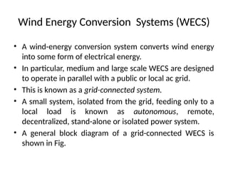 Wind Energy Conversion Systems (WECS)
• A wind-energy conversion system converts wind energy
into some form of electrical energy.
• In particular, medium and large scale WECS are designed
to operate in parallel with a public or local ac grid.
• This is known as a grid-connected system.
• A small system, isolated from the grid, feeding only to a
local load is known as autonomous, remote,
decentralized, stand-alone or isolated power system.
• A general block diagram of a grid-connected WECS is
shown in Fig.
 