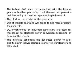 • The turbine shaft speed is stepped up with the help of
gears, with a fixed gear ratio, to suit the electrical generator
and fine-tuning of speed incorporated by pitch control.
• This block acts as a drive for the generator.
• Use of variable gear ratio was found to add more problems
than benefits.
• DC, Synchronous or Induction generators are used for
mechanical to electrical power conversion depending on
design of the system.
• The interface conditions the generated power to grid-
quality power (power electronic converter, transformer and
filter, etc.)
 