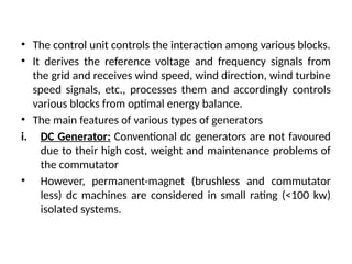 • The control unit controls the interaction among various blocks.
• It derives the reference voltage and frequency signals from
the grid and receives wind speed, wind direction, wind turbine
speed signals, etc., processes them and accordingly controls
various blocks from optimal energy balance.
• The main features of various types of generators
i. DC Generator: Conventional dc generators are not favoured
due to their high cost, weight and maintenance problems of
the commutator
• However, permanent-magnet (brushless and commutator
less) dc machines are considered in small rating (<100 kw)
isolated systems.
 