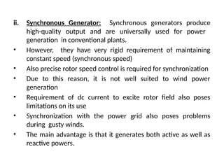ii. Synchronous Generator: Synchronous generators produce
high-quality output and are universally used for power
generation in conventional plants.
• However, they have very rigid requirement of maintaining
constant speed (synchronous speed)
• Also precise rotor speed control is required for synchronization
• Due to this reason, it is not well suited to wind power
generation
• Requirement of dc current to excite rotor field also poses
limitations on its use
• Synchronization with the power grid also poses problems
during gusty winds.
• The main advantage is that it generates both active as well as
reactive powers.
 