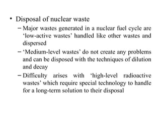 • Disposal of nuclear waste
– Major wastes generated in a nuclear fuel cycle are
‘low-active wastes’ handled like other wastes and
dispersed
– ‘Medium-level wastes’ do not create any problems
and can be disposed with the techniques of dilution
and decay
– Difficulty arises with ‘high-level radioactive
wastes’ which require special technology to handle
for a long-term solution to their disposal
 
