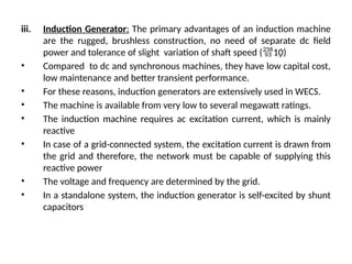 iii. Induction Generator: The primary advantages of an induction machine
are the rugged, brushless construction, no need of separate dc field
power and tolerance of slight variation of shaft speed (10)
• Compared to dc and synchronous machines, they have low capital cost,
low maintenance and better transient performance.
• For these reasons, induction generators are extensively used in WECS.
• The machine is available from very low to several megawatt ratings.
• The induction machine requires ac excitation current, which is mainly
reactive
• In case of a grid-connected system, the excitation current is drawn from
the grid and therefore, the network must be capable of supplying this
reactive power
• The voltage and frequency are determined by the grid.
• In a standalone system, the induction generator is self-excited by shunt
capacitors
 