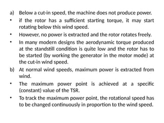 a) Below a cut-in speed, the machine does not produce power.
• if the rotor has a sufficient starting torque, it may start
rotating below this wind speed.
• However, no power is extracted and the rotor rotates freely.
• In many modern designs the aerodynamic torque produced
at the standstill condition is quite low and the rotor has to
be started (by working the generator in the motor mode) at
the cut-in wind speed.
b) At normal wind speeds, maximum power is extracted from
wind.
• The maximum power point is achieved at a specific
(constant) value of the TSR.
• To track the maximum power point, the rotational speed has
to be changed continuously in proportion to the wind speed.
 