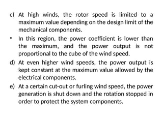 c) At high winds, the rotor speed is limited to a
maximum value depending on the design limit of the
mechanical components.
• In this region, the power coefficient is lower than
the maximum, and the power output is not
proportional to the cube of the wind speed.
d) At even higher wind speeds, the power output is
kept constant at the maximum value allowed by the
electrical components.
e) At a certain cut-out or furling wind speed, the power
generation is shut down and the rotation stopped in
order to protect the system components.
 